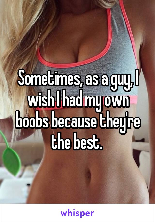 Sometimes, as a guy, I wish I had my own boobs because they're the best. 