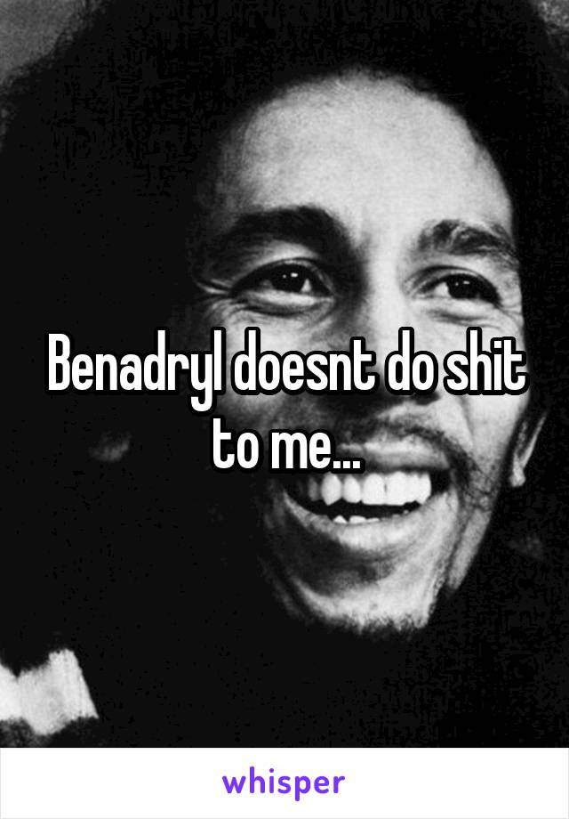 Benadryl doesnt do shit to me...