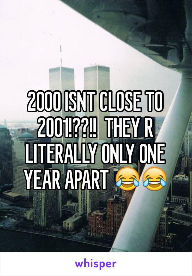 2000 ISNT CLOSE TO 2001!??!!  THEY R LITERALLY ONLY ONE YEAR APART 😂😂