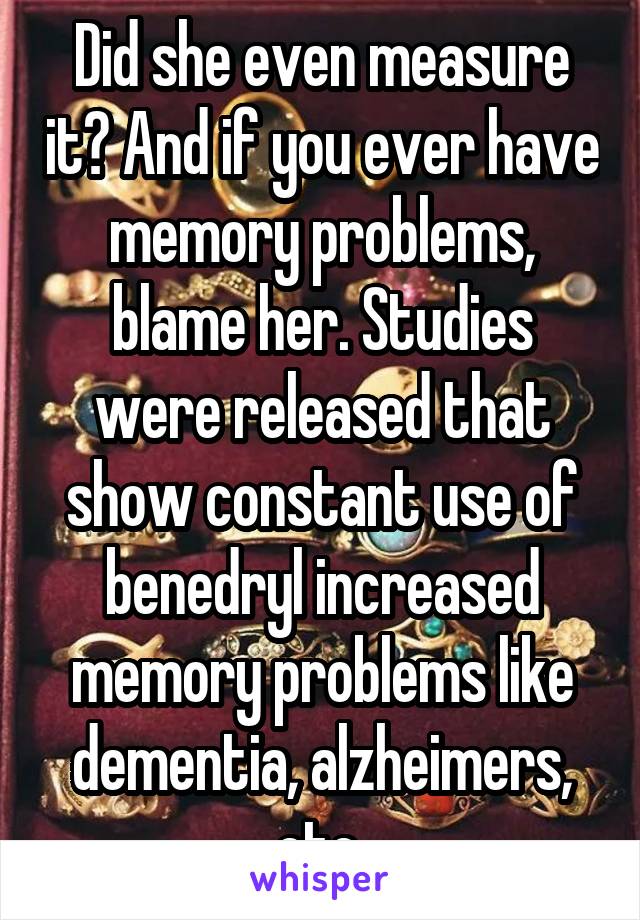 Did she even measure it? And if you ever have memory problems, blame her. Studies were released that show constant use of benedryl increased memory problems like dementia, alzheimers, etc.