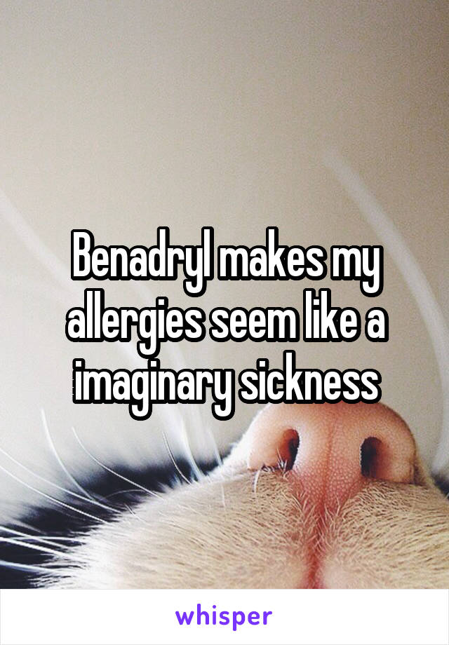 Benadryl makes my allergies seem like a imaginary sickness