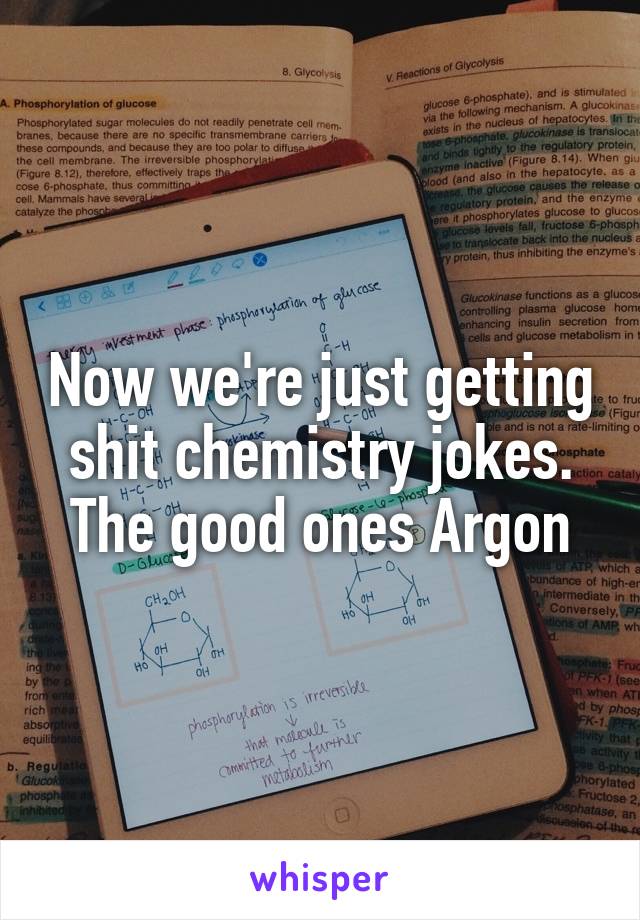 Now we're just getting shit chemistry jokes. The good ones Argon