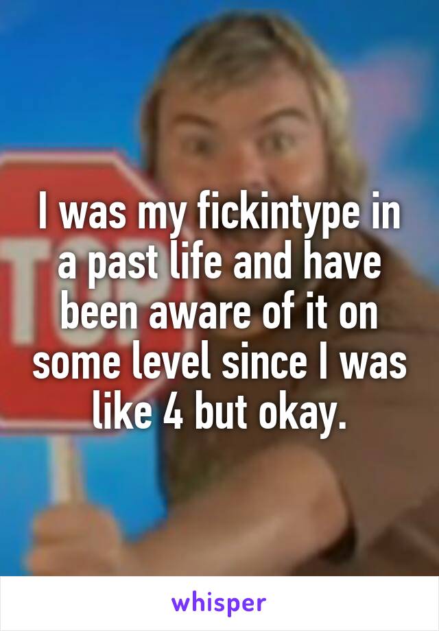I was my fickintype in a past life and have been aware of it on some level since I was like 4 but okay.