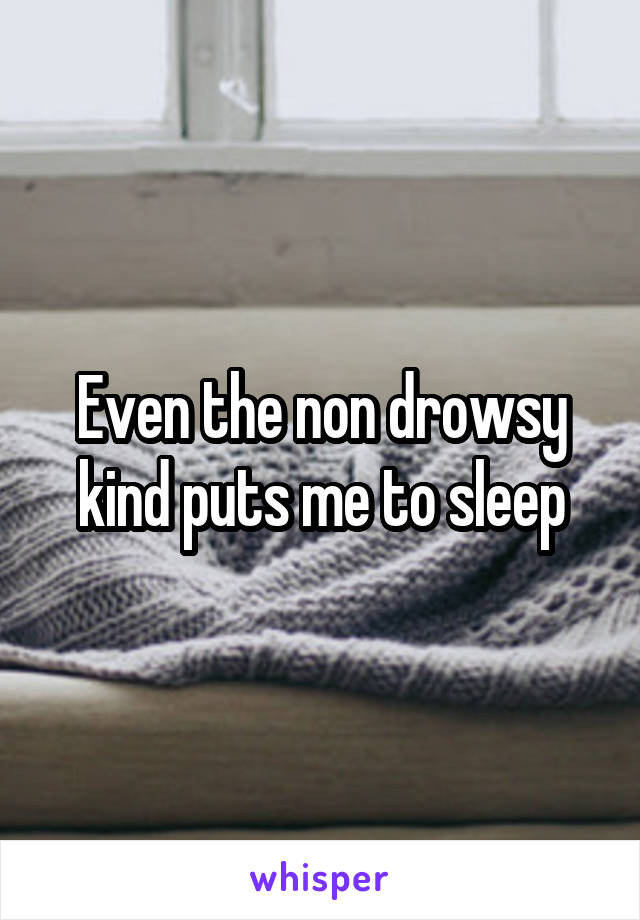Even the non drowsy kind puts me to sleep