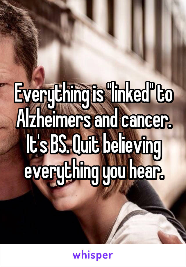 Everything is "linked" to Alzheimers and cancer. It's BS. Quit believing everything you hear.