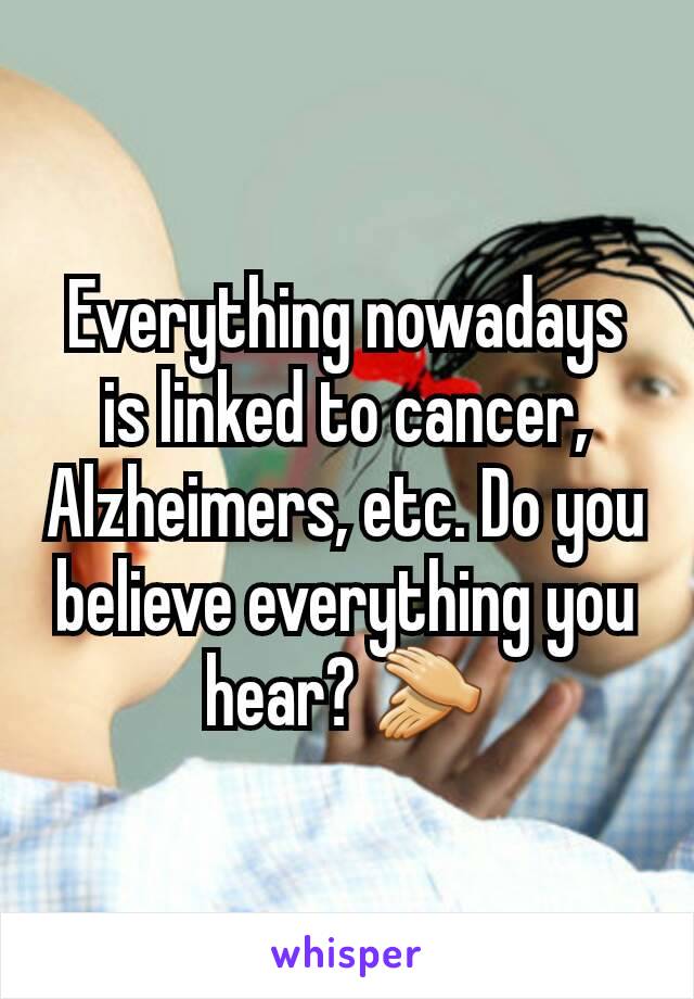 Everything nowadays is linked to cancer, Alzheimers, etc. Do you believe everything you hear? 👏