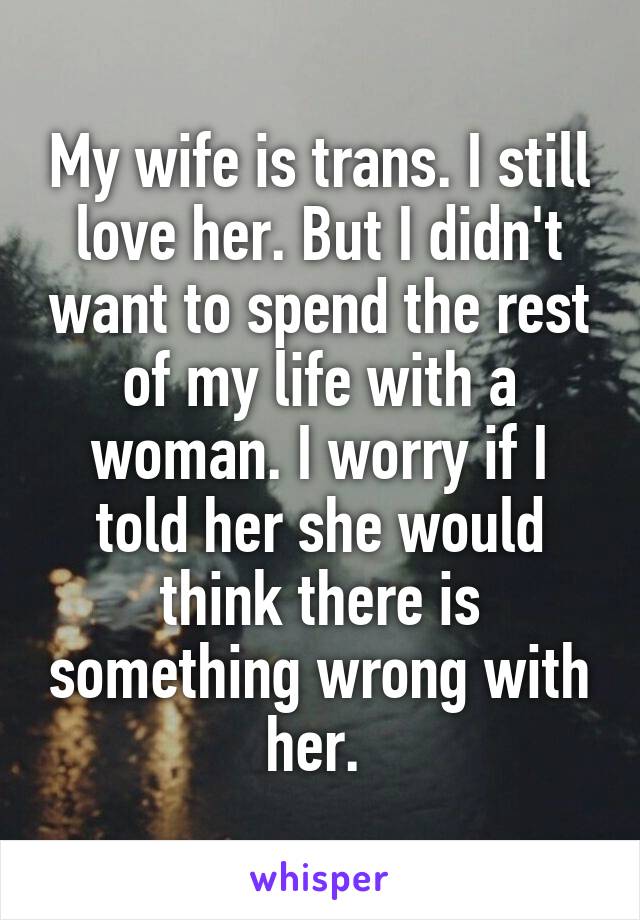My wife is trans. I still love her. But I didn't want to spend the rest of my life with a woman. I worry if I told her she would think there is something wrong with her. 