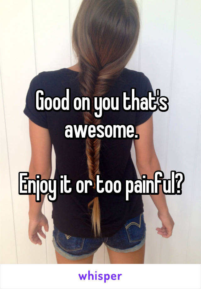 Good on you that's awesome.

Enjoy it or too painful?