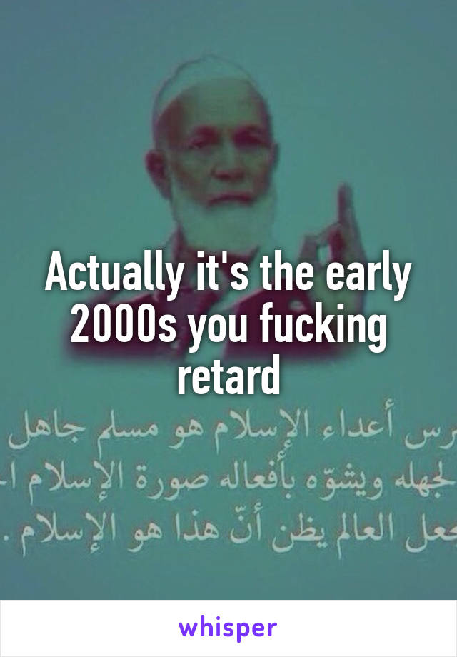Actually it's the early 2000s you fucking retard