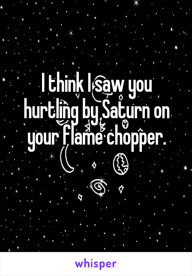 I think I saw you hurtling by Saturn on your flame chopper.

