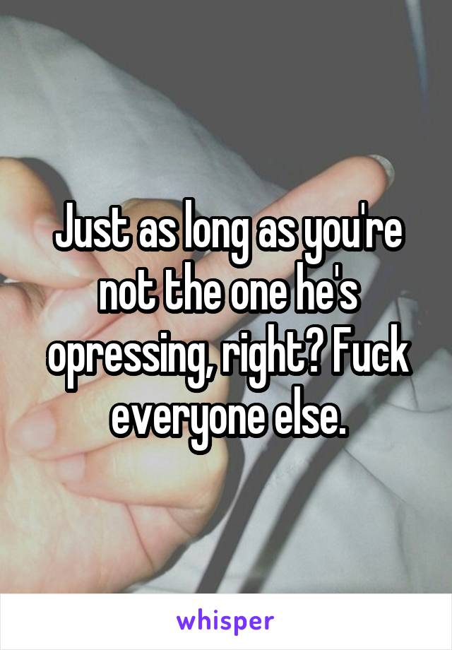 Just as long as you're not the one he's opressing, right? Fuck everyone else.