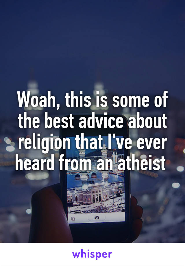 Woah, this is some of the best advice about religion that I've ever heard from an atheist 