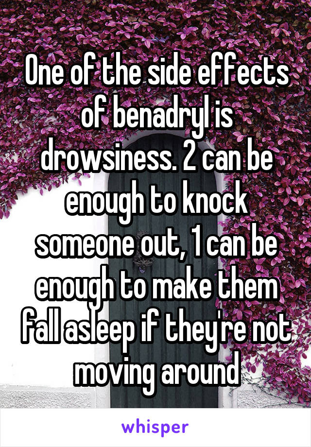 One of the side effects of benadryl is drowsiness. 2 can be enough to knock someone out, 1 can be enough to make them fall asleep if they're not moving around