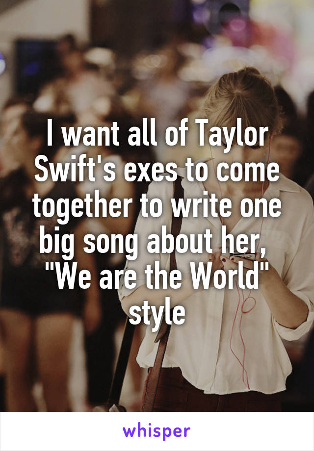 I want all of Taylor Swift's exes to come together to write one big song about her, 
"We are the World" style