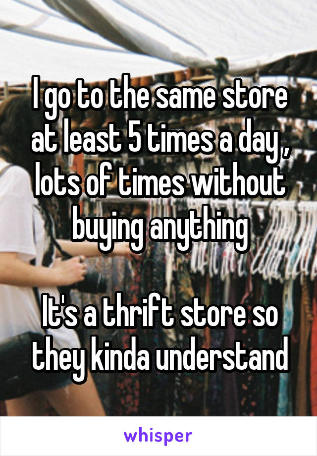 I go to the same store at least 5 times a day , lots of times without buying anything

It's a thrift store so they kinda understand