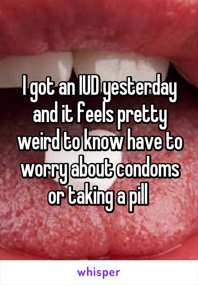 I got an IUD yesterday and it feels pretty weird to know have to worry about condoms or taking a pill 