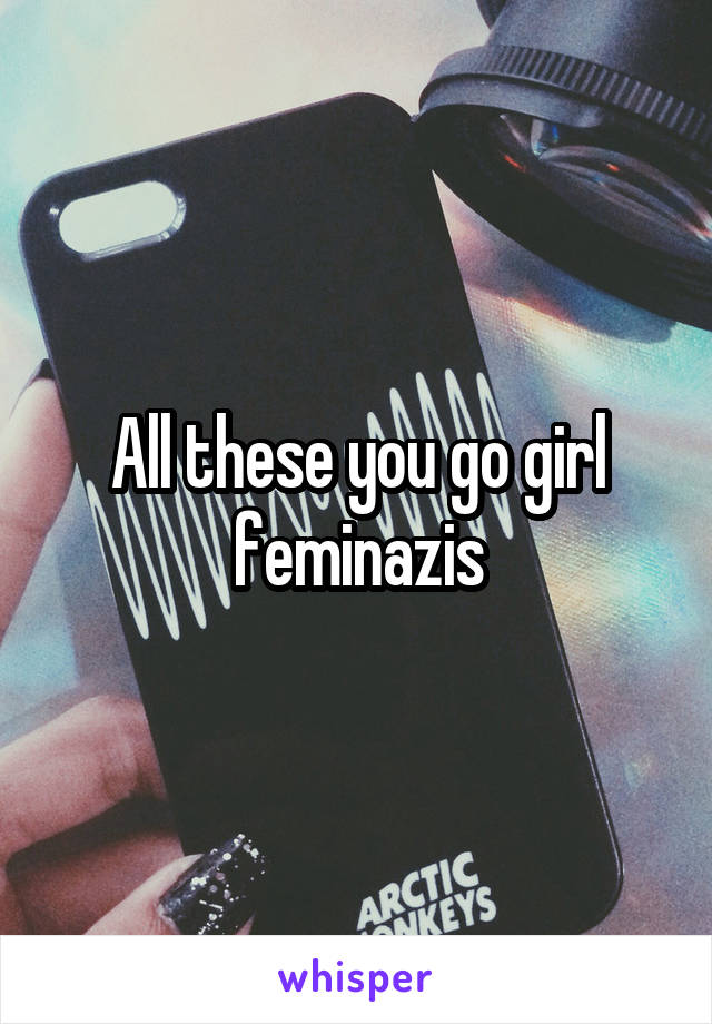 All these you go girl feminazis