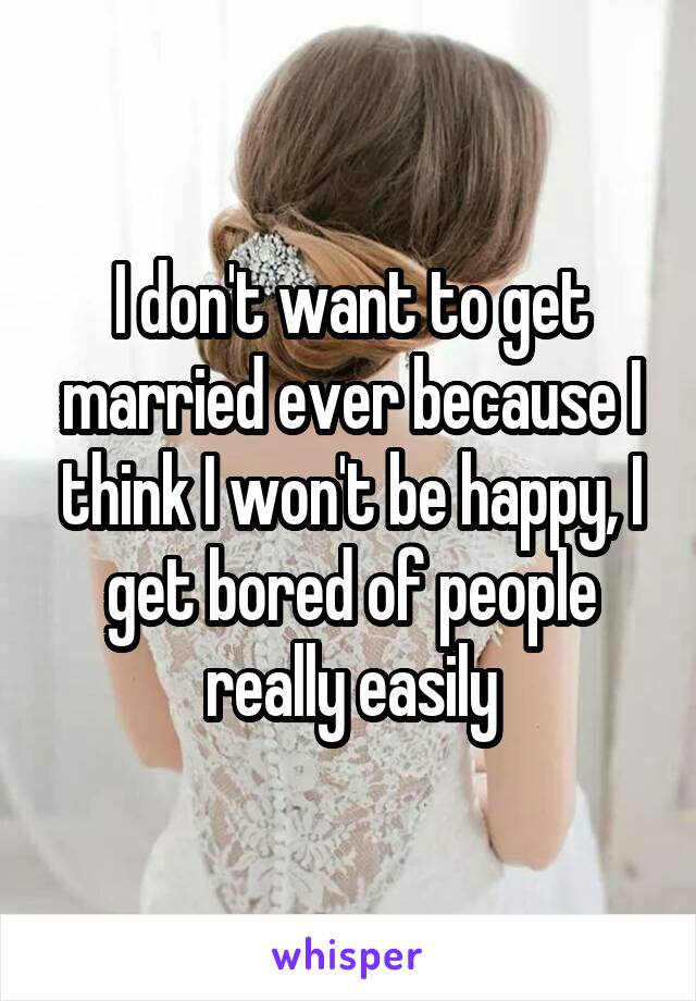 I don't want to get married ever because I think I won't be happy, I get bored of people really easily