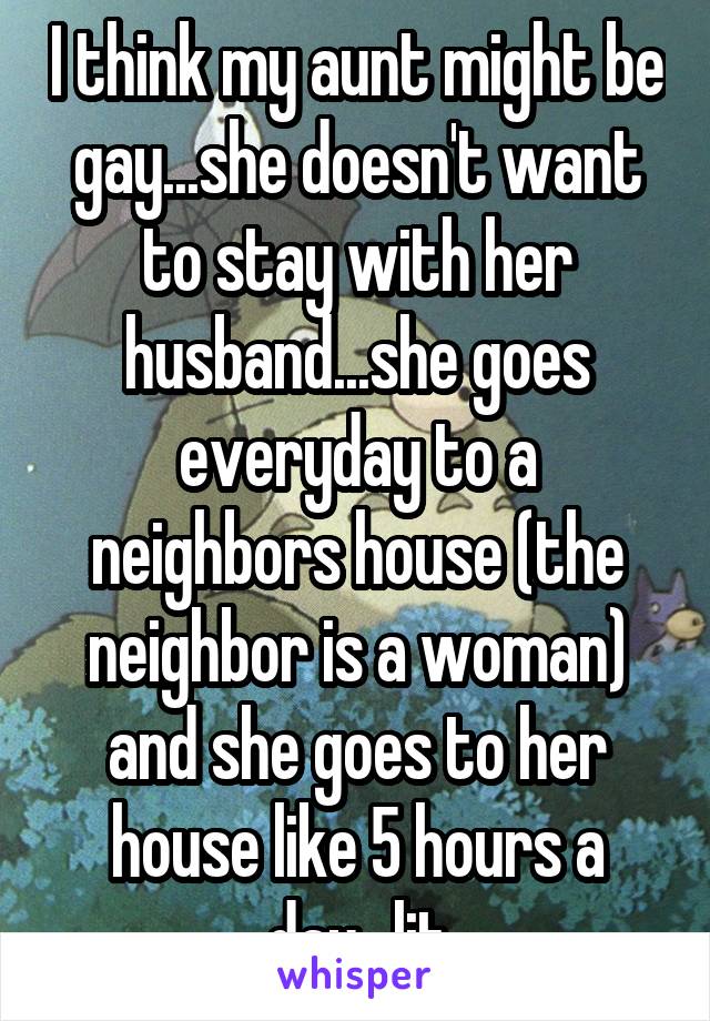 I think my aunt might be gay...she doesn't want to stay with her husband...she goes everyday to a neighbors house (the neighbor is a woman) and she goes to her house like 5 hours a day...lit