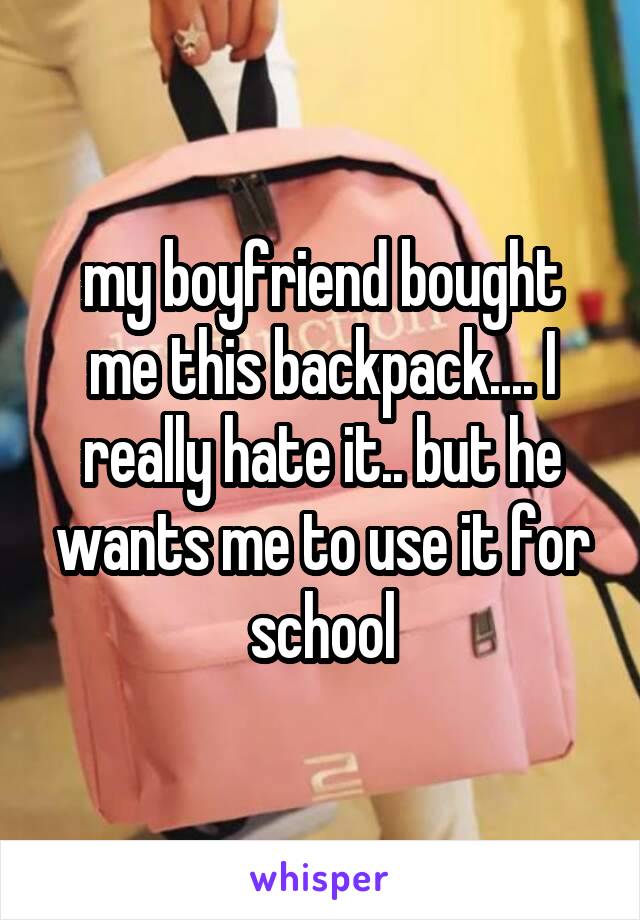 my boyfriend bought me this backpack.... I really hate it.. but he wants me to use it for school