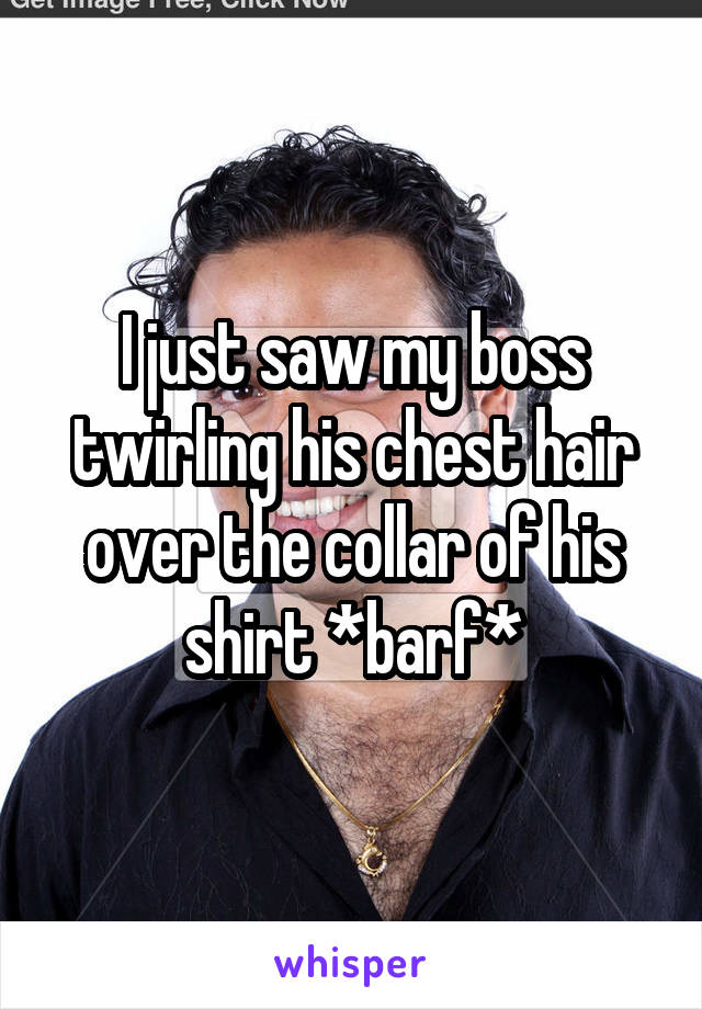 I just saw my boss twirling his chest hair over the collar of his shirt *barf*
