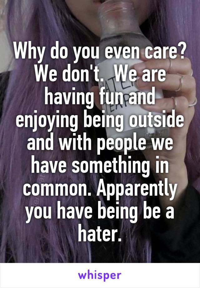 Why do you even care? We don't.  We are having fun and enjoying being outside and with people we have something in common. Apparently you have being be a hater.