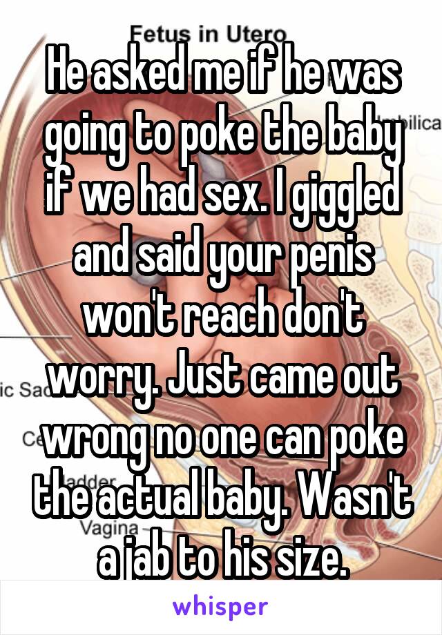 He asked me if he was going to poke the baby if we had sex. I giggled and said your penis won't reach don't worry. Just came out wrong no one can poke the actual baby. Wasn't a jab to his size.