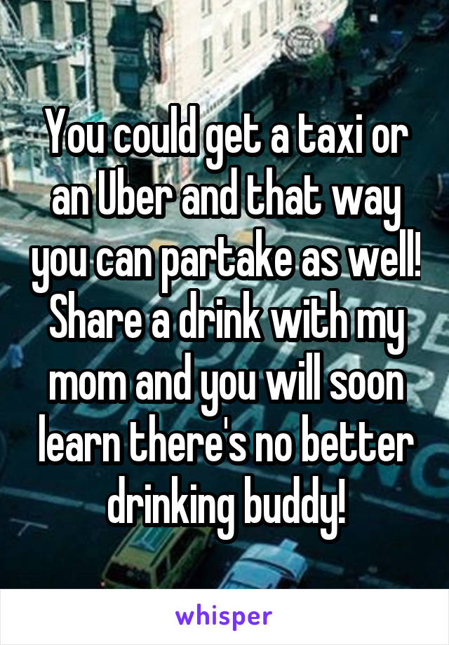 You could get a taxi or an Uber and that way you can partake as well! Share a drink with my mom and you will soon learn there's no better drinking buddy!