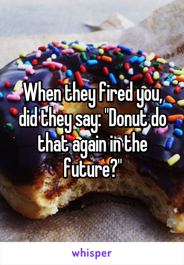 When they fired you, did they say: "Donut do that again in the future?"