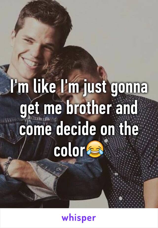 I'm like I'm just gonna get me brother and come decide on the color😂