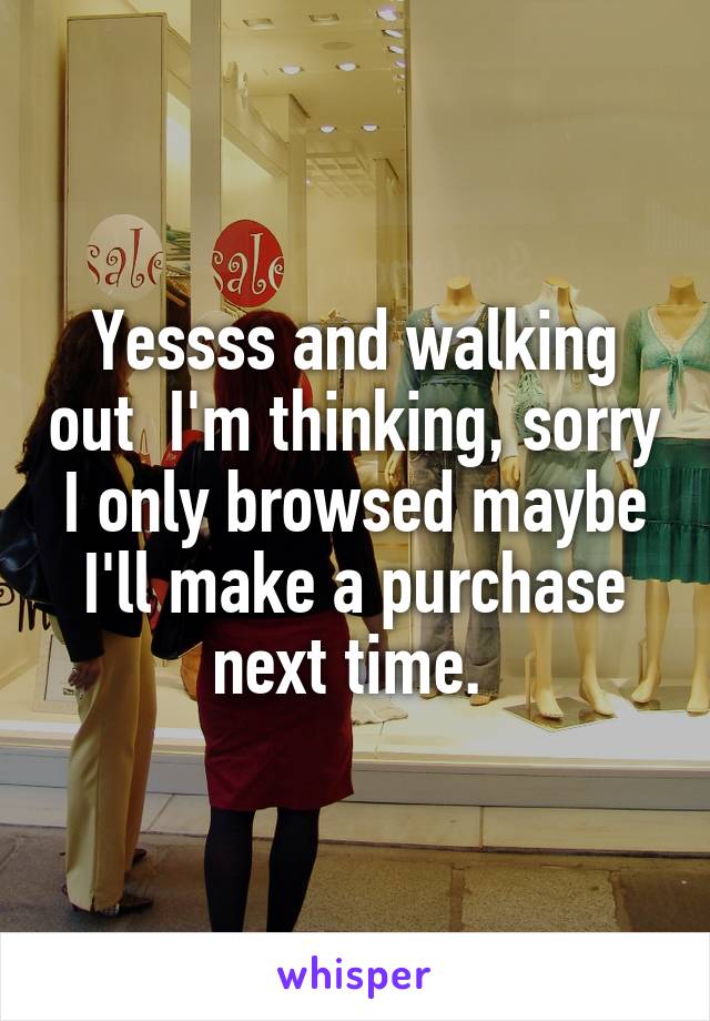 Yessss and walking out  I'm thinking, sorry I only browsed maybe I'll make a purchase next time. 
