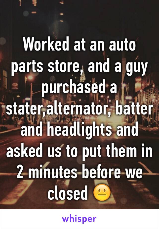 Worked at an auto parts store, and a guy purchased a stater,alternator, batter and headlights and asked us to put them in 2 minutes before we closed 😐