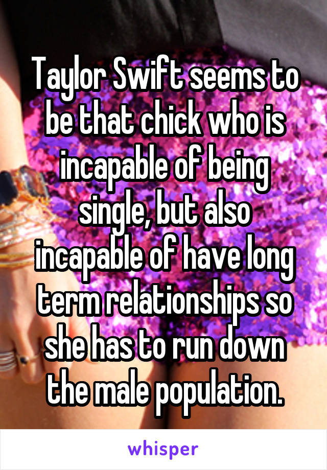 Taylor Swift seems to be that chick who is incapable of being single, but also incapable of have long term relationships so she has to run down the male population.