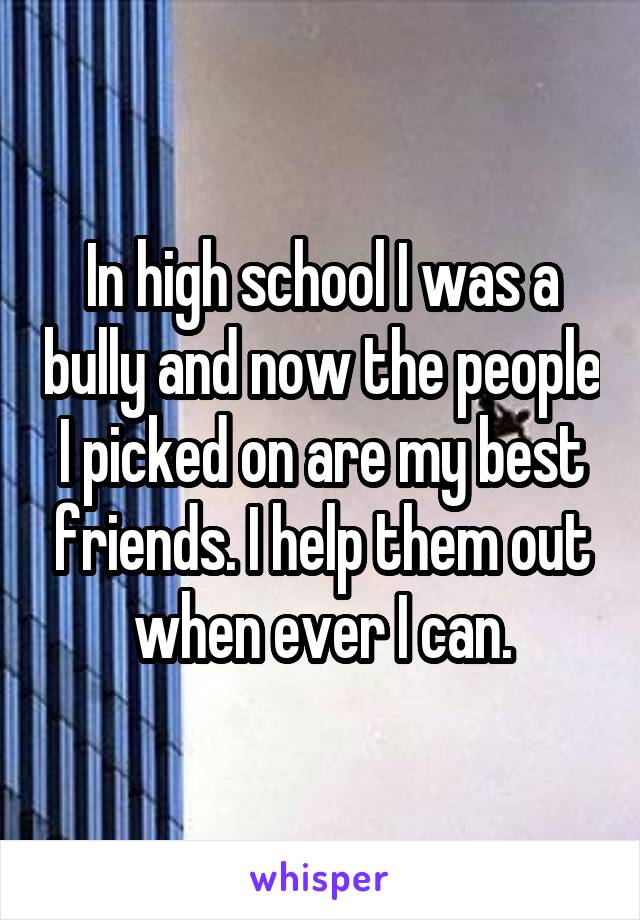 In high school I was a bully and now the people I picked on are my best friends. I help them out when ever I can.