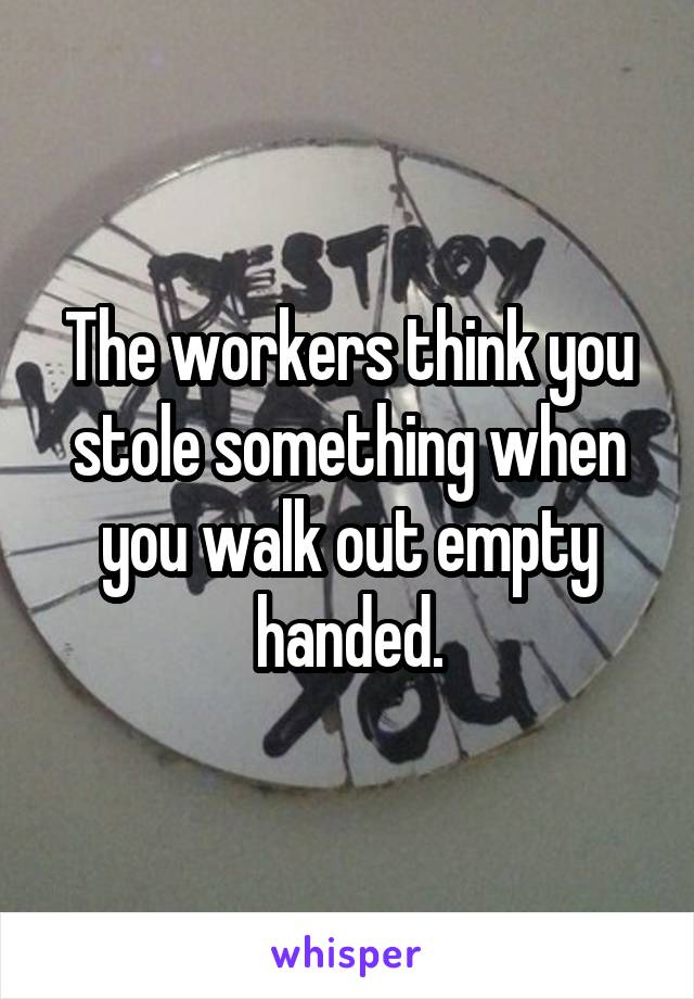The workers think you stole something when you walk out empty handed.