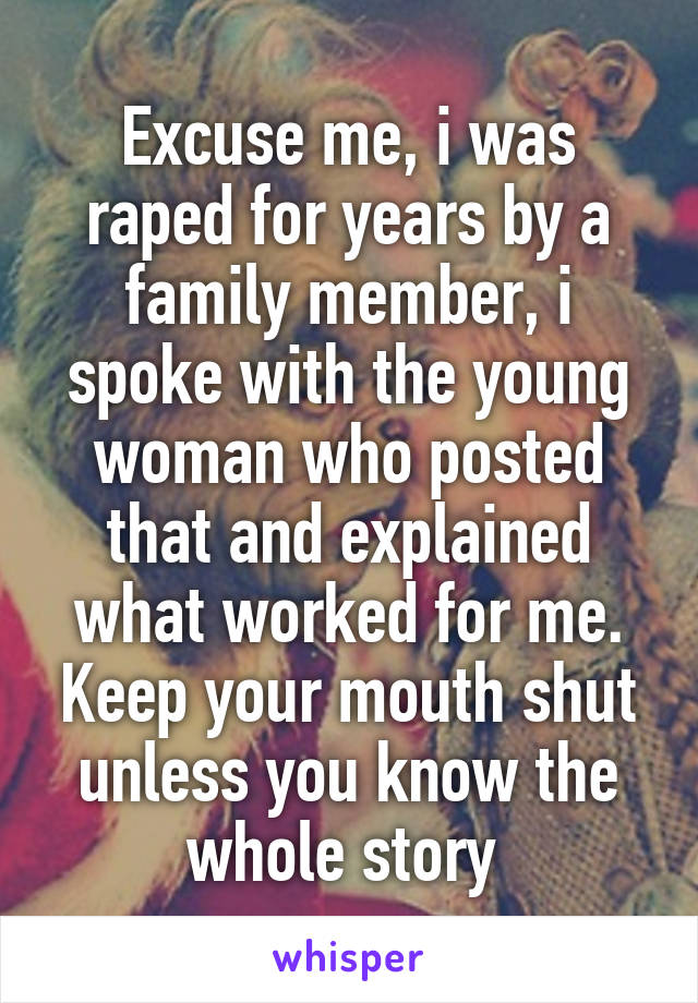 Excuse me, i was raped for years by a family member, i spoke with the young woman who posted that and explained what worked for me. Keep your mouth shut unless you know the whole story 