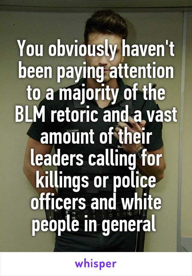 You obviously haven't been paying attention to a majority of the BLM retoric and a vast amount of their leaders calling for killings or police officers and white people in general 