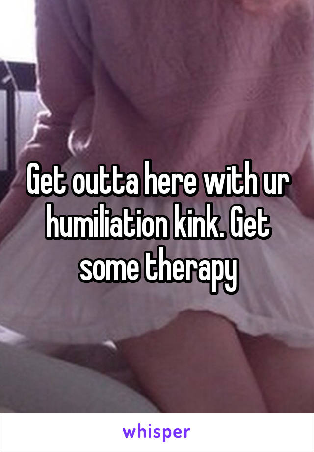 Get outta here with ur humiliation kink. Get some therapy