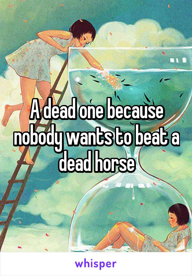 A dead one because nobody wants to beat a dead horse