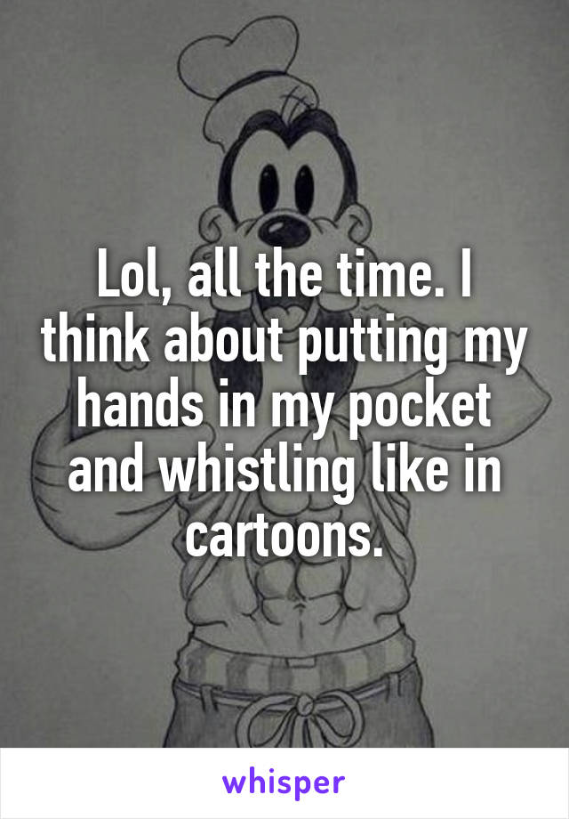Lol, all the time. I think about putting my hands in my pocket and whistling like in cartoons.