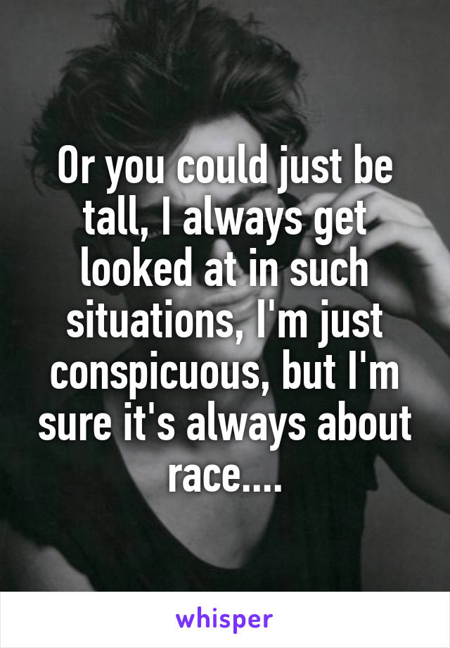 Or you could just be tall, I always get looked at in such situations, I'm just conspicuous, but I'm sure it's always about race....