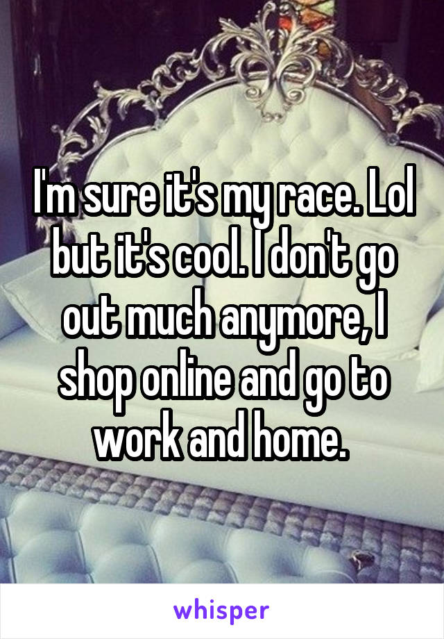 I'm sure it's my race. Lol but it's cool. I don't go out much anymore, I shop online and go to work and home. 