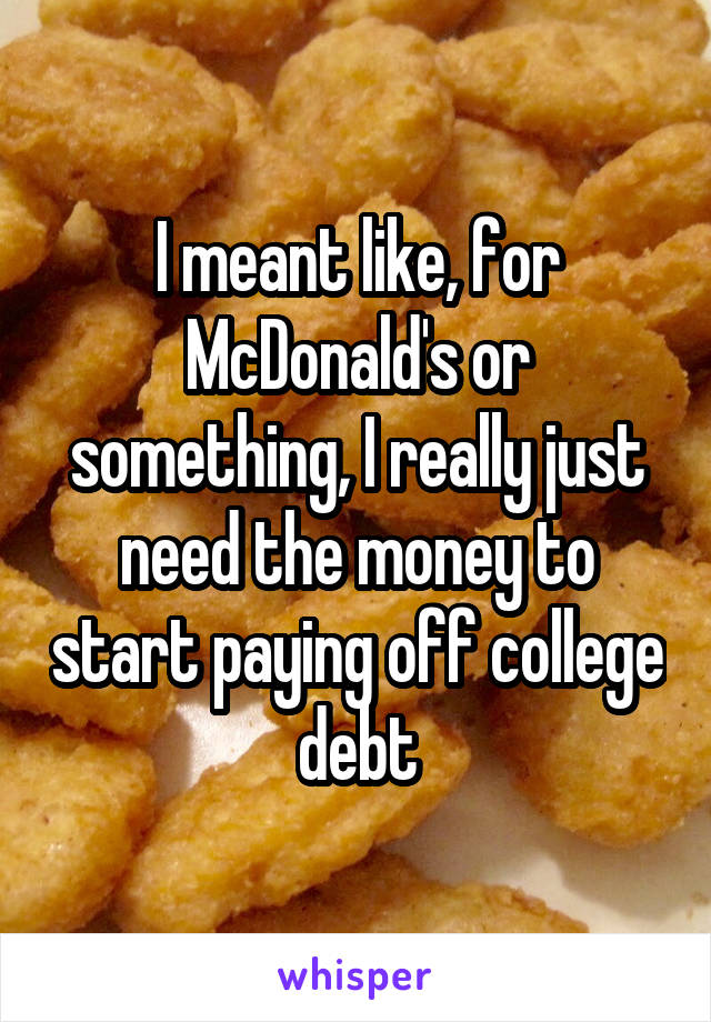 I meant like, for McDonald's or something, I really just need the money to start paying off college debt