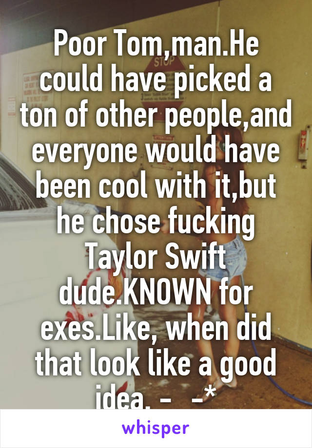 Poor Tom,man.He could have picked a ton of other people,and everyone would have been cool with it,but he chose fucking Taylor Swift dude.KNOWN for exes.Like, when did that look like a good idea. -_-*