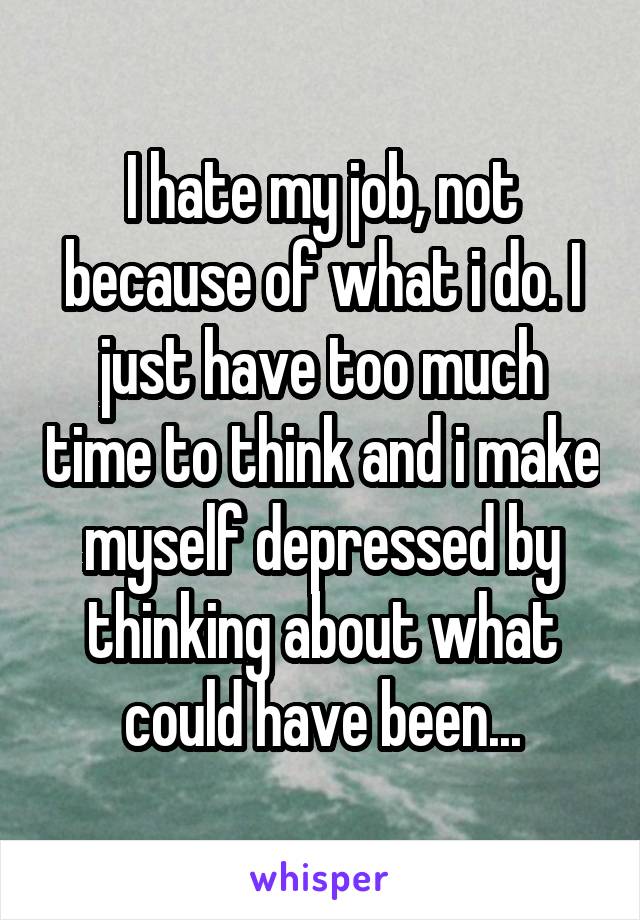 I hate my job, not because of what i do. I just have too much time to think and i make myself depressed by thinking about what could have been...