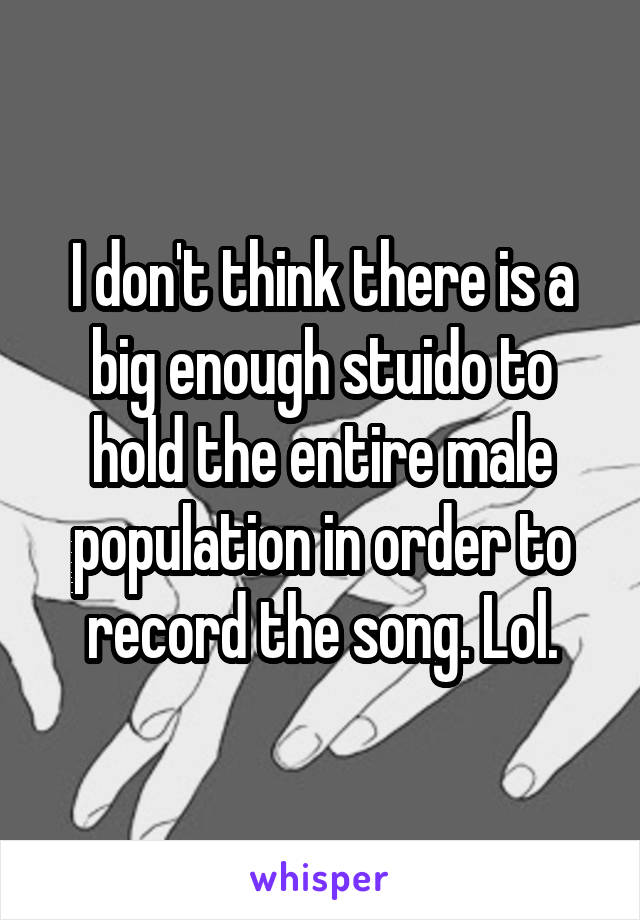 I don't think there is a big enough stuido to hold the entire male population in order to record the song. Lol.