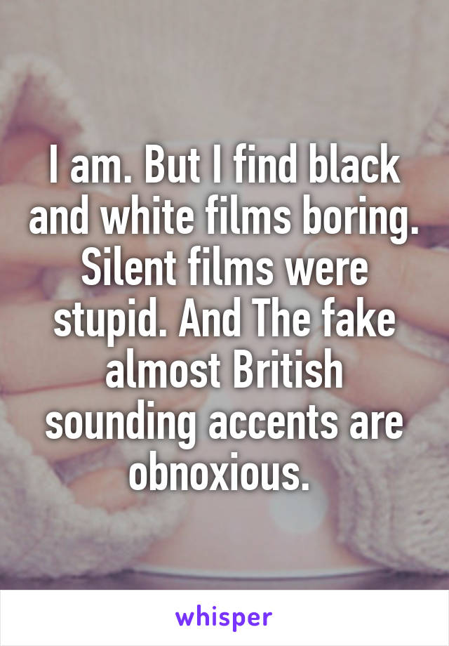 I am. But I find black and white films boring. Silent films were stupid. And The fake almost British sounding accents are obnoxious. 