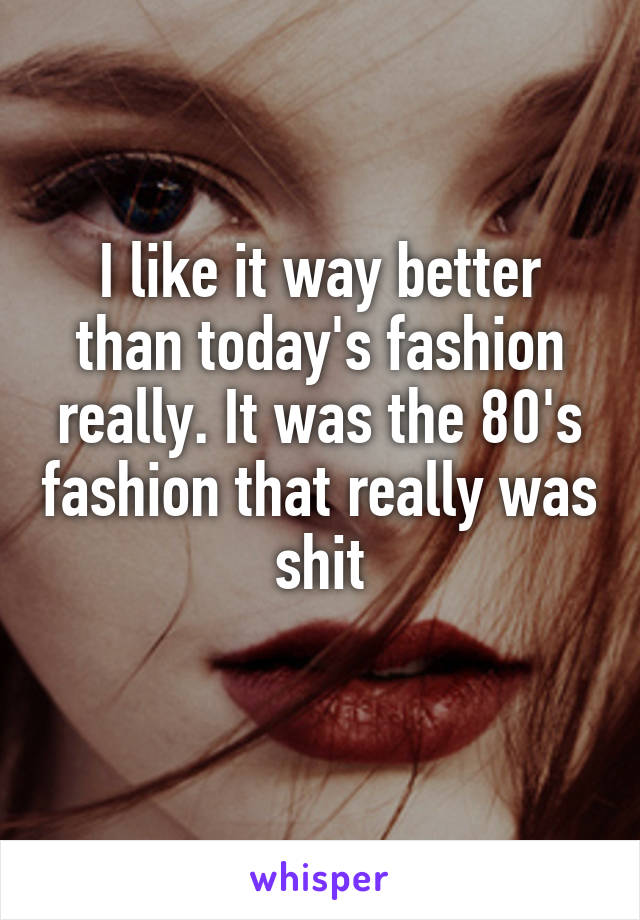 I like it way better than today's fashion really. It was the 80's fashion that really was shit
