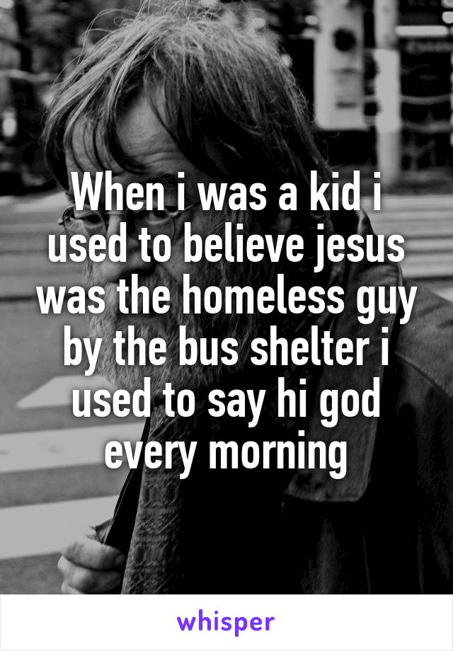 When i was a kid i used to believe jesus was the homeless guy by the bus shelter i used to say hi god every morning