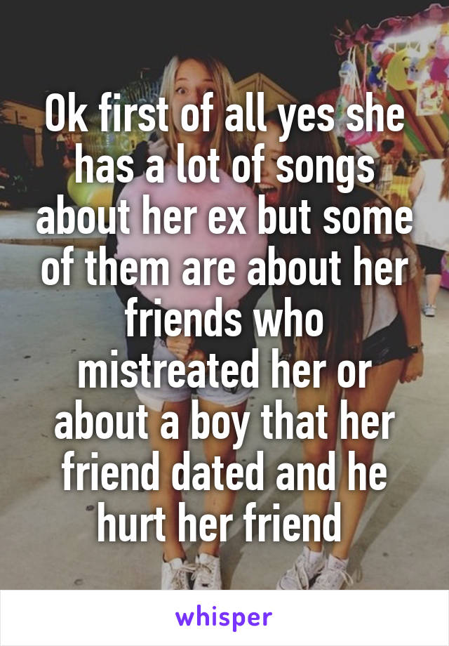 Ok first of all yes she has a lot of songs about her ex but some of them are about her friends who mistreated her or about a boy that her friend dated and he hurt her friend 